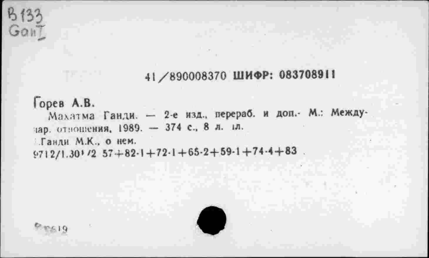 ﻿Со>Г
«**
41/890008370 ШИФР: 083708911
Горев А.В.
Махатма Ганди. — 2-е изд., перераб. и доп,- М.: Между-|ар. отношения, 1989. — 374 с., 8 л. 1Л.
Ганди М.К., о нем.
$•712/1.30' Ч 57+82-1+72-1+65-2 + 59-14-74-4+83